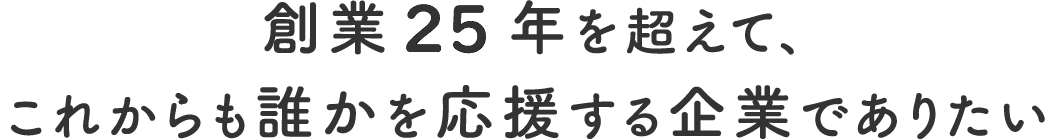 創業25年を超えて、これからも誰かを応援する企業でありたい